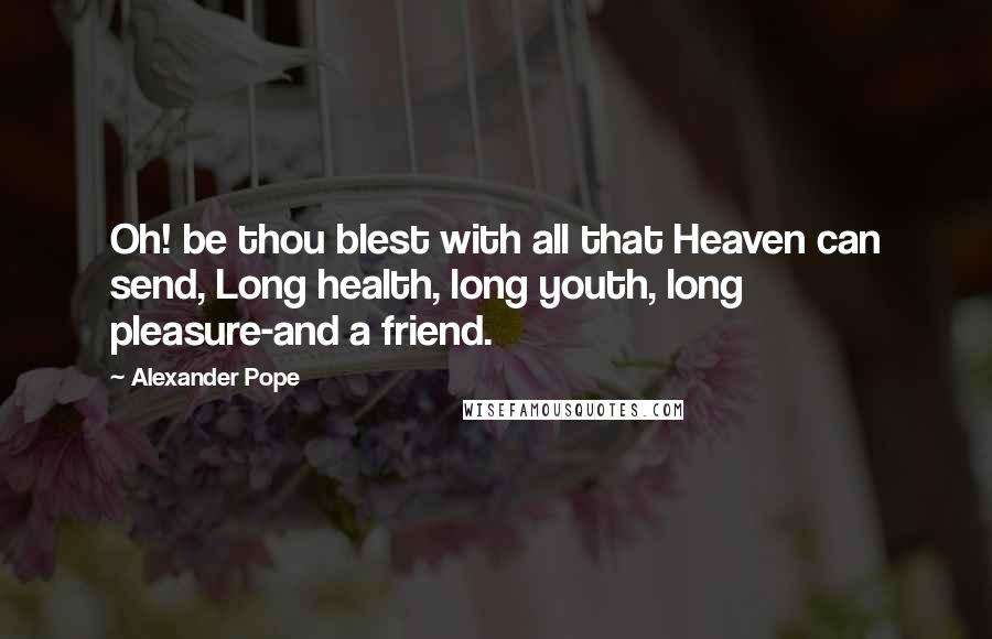 Alexander Pope Quotes: Oh! be thou blest with all that Heaven can send, Long health, long youth, long pleasure-and a friend.