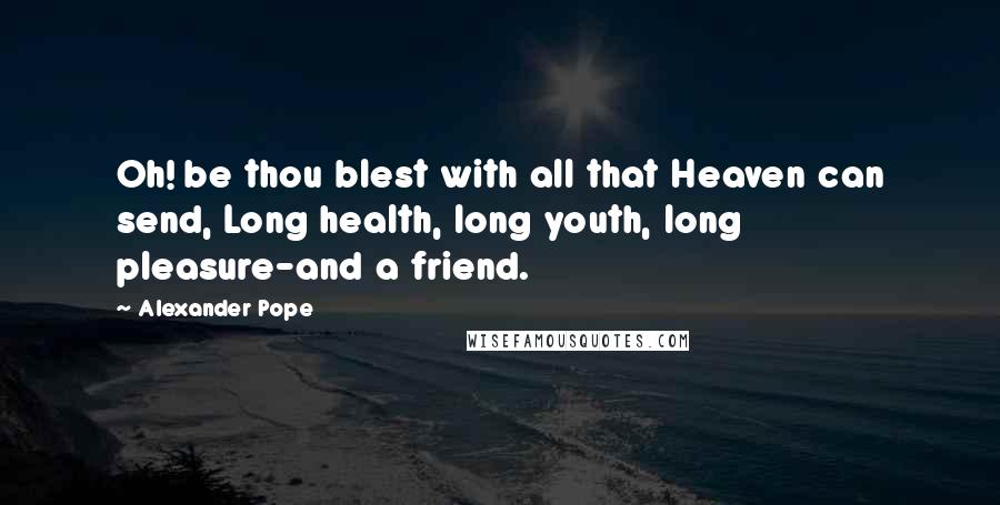 Alexander Pope Quotes: Oh! be thou blest with all that Heaven can send, Long health, long youth, long pleasure-and a friend.
