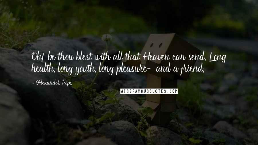 Alexander Pope Quotes: Oh! be thou blest with all that Heaven can send, Long health, long youth, long pleasure-and a friend.