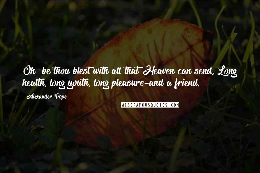 Alexander Pope Quotes: Oh! be thou blest with all that Heaven can send, Long health, long youth, long pleasure-and a friend.