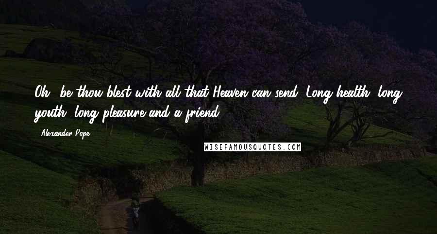 Alexander Pope Quotes: Oh! be thou blest with all that Heaven can send, Long health, long youth, long pleasure-and a friend.