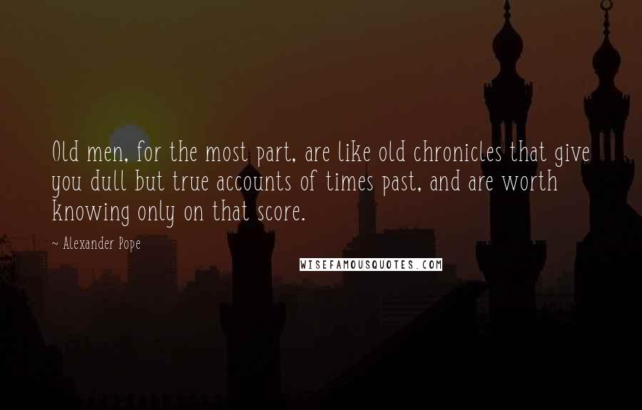 Alexander Pope Quotes: Old men, for the most part, are like old chronicles that give you dull but true accounts of times past, and are worth knowing only on that score.
