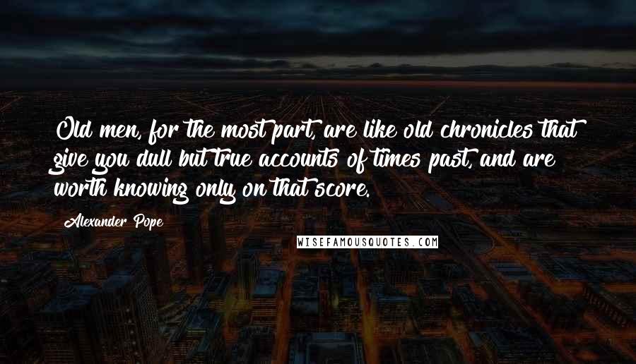 Alexander Pope Quotes: Old men, for the most part, are like old chronicles that give you dull but true accounts of times past, and are worth knowing only on that score.