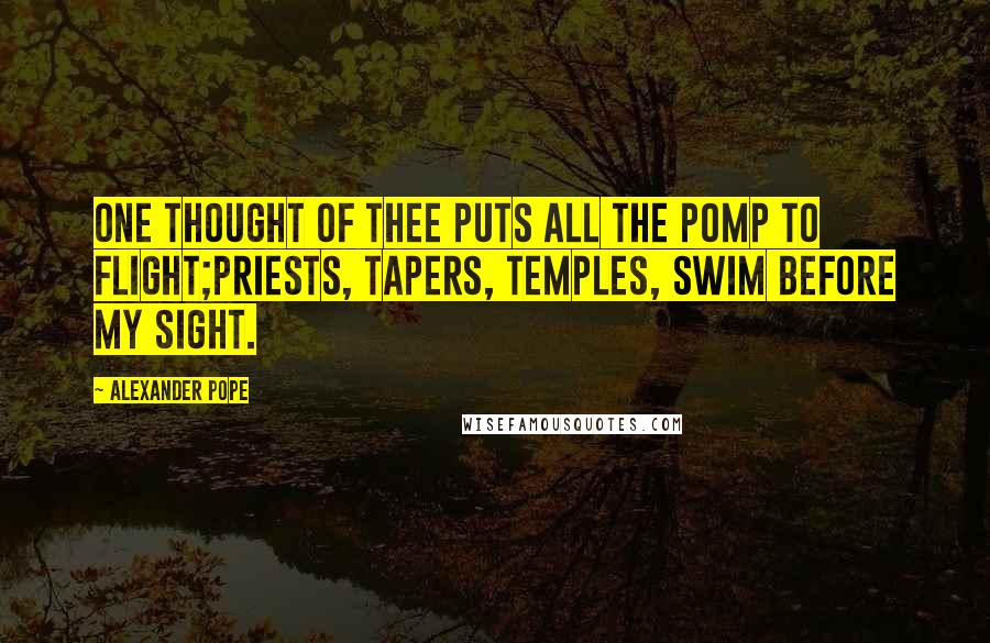 Alexander Pope Quotes: One thought of thee puts all the pomp to flight;Priests, tapers, temples, swim before my sight.