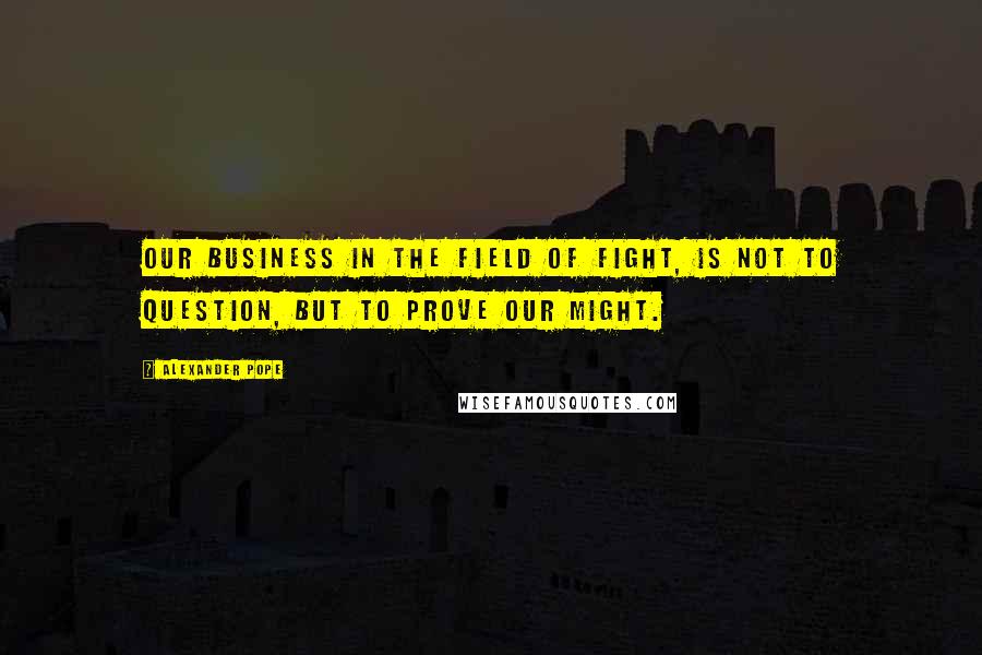 Alexander Pope Quotes: Our business in the field of fight, Is not to question, but to prove our might.