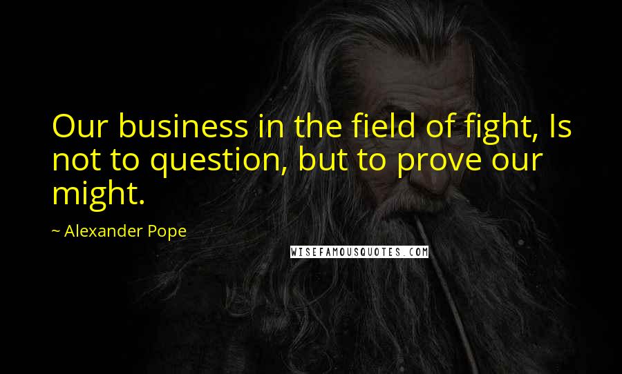 Alexander Pope Quotes: Our business in the field of fight, Is not to question, but to prove our might.