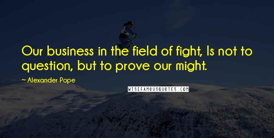 Alexander Pope Quotes: Our business in the field of fight, Is not to question, but to prove our might.