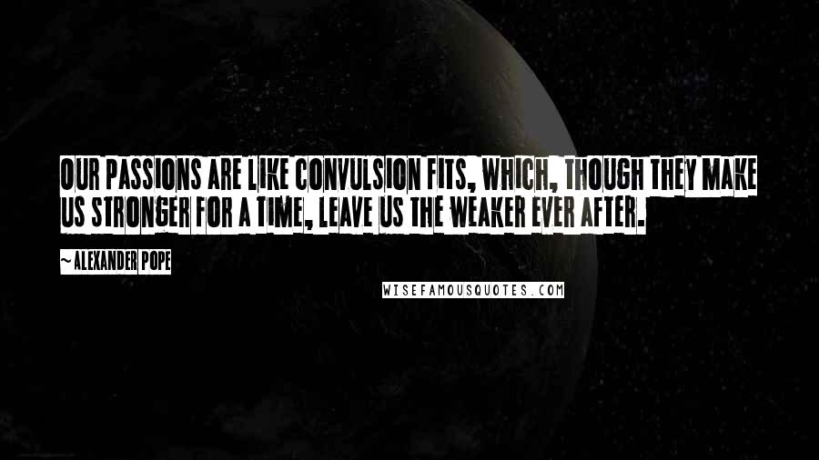 Alexander Pope Quotes: Our passions are like convulsion fits, which, though they make us stronger for a time, leave us the weaker ever after.