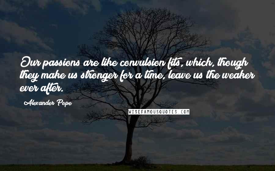 Alexander Pope Quotes: Our passions are like convulsion fits, which, though they make us stronger for a time, leave us the weaker ever after.