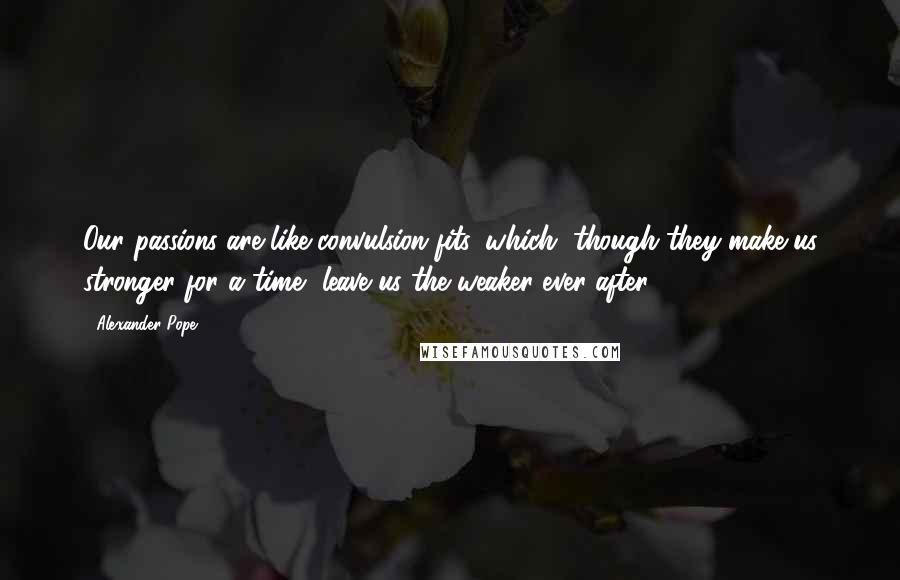 Alexander Pope Quotes: Our passions are like convulsion fits, which, though they make us stronger for a time, leave us the weaker ever after.