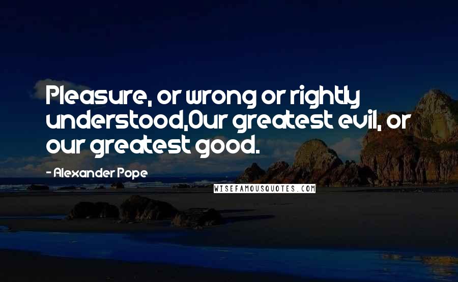 Alexander Pope Quotes: Pleasure, or wrong or rightly understood,Our greatest evil, or our greatest good.
