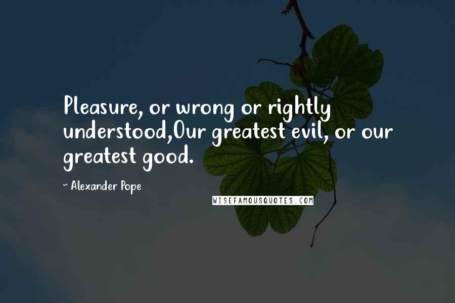 Alexander Pope Quotes: Pleasure, or wrong or rightly understood,Our greatest evil, or our greatest good.