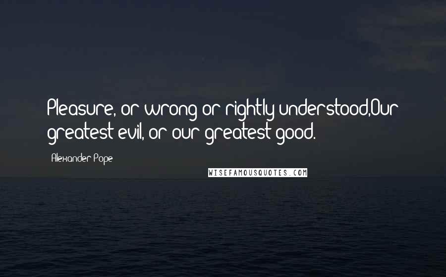 Alexander Pope Quotes: Pleasure, or wrong or rightly understood,Our greatest evil, or our greatest good.