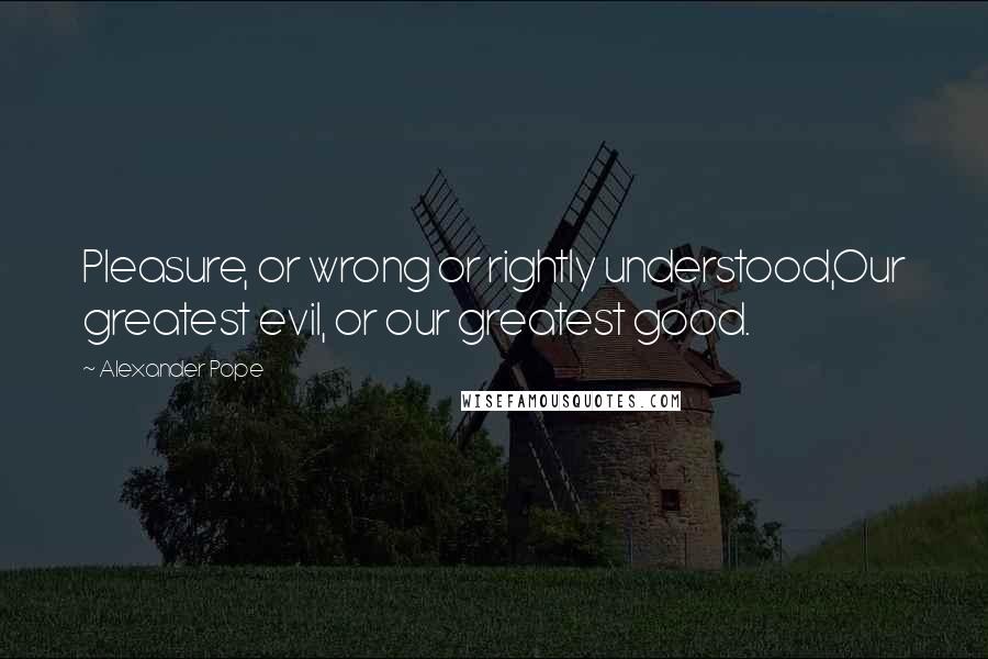 Alexander Pope Quotes: Pleasure, or wrong or rightly understood,Our greatest evil, or our greatest good.