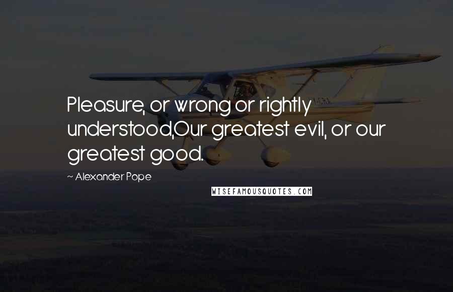 Alexander Pope Quotes: Pleasure, or wrong or rightly understood,Our greatest evil, or our greatest good.