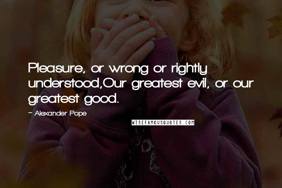 Alexander Pope Quotes: Pleasure, or wrong or rightly understood,Our greatest evil, or our greatest good.