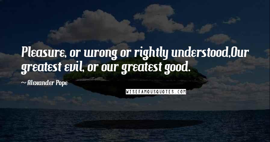 Alexander Pope Quotes: Pleasure, or wrong or rightly understood,Our greatest evil, or our greatest good.