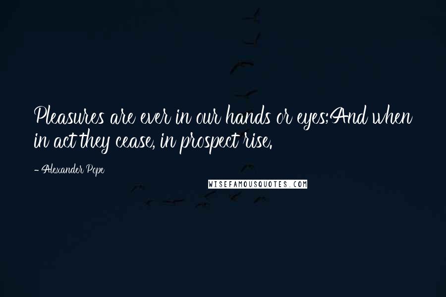 Alexander Pope Quotes: Pleasures are ever in our hands or eyes;And when in act they cease, in prospect rise.