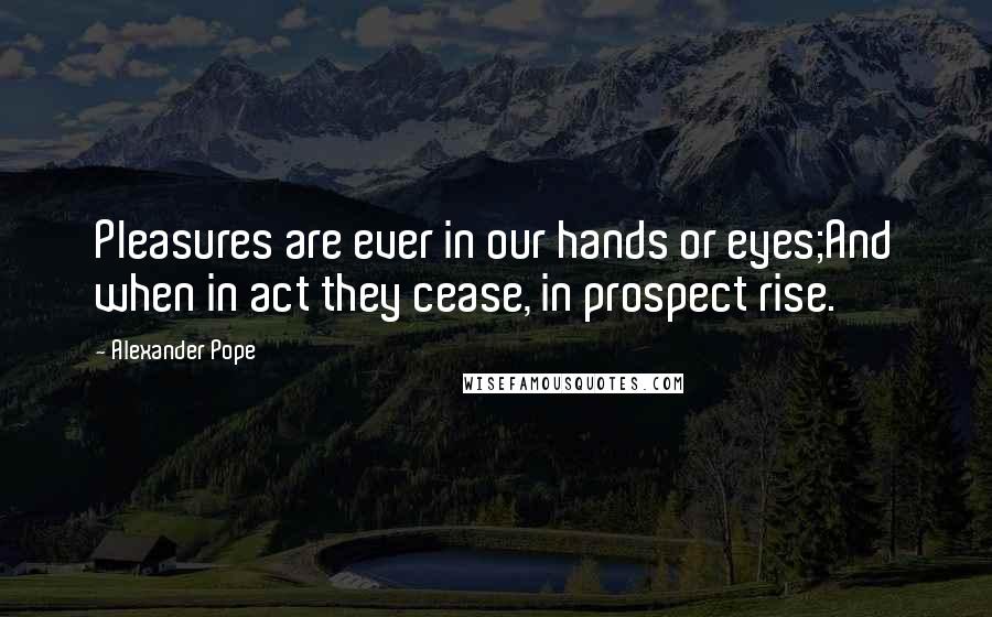 Alexander Pope Quotes: Pleasures are ever in our hands or eyes;And when in act they cease, in prospect rise.