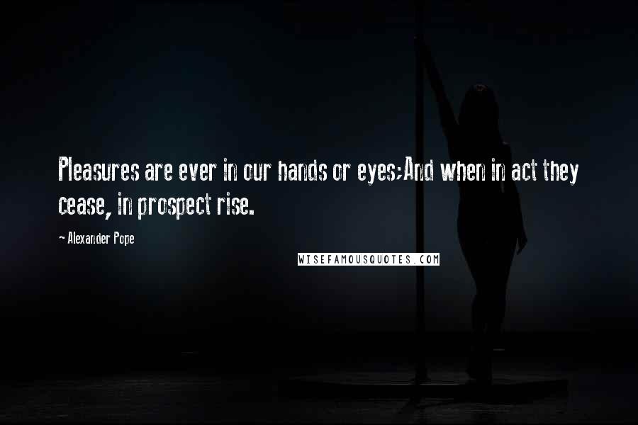 Alexander Pope Quotes: Pleasures are ever in our hands or eyes;And when in act they cease, in prospect rise.