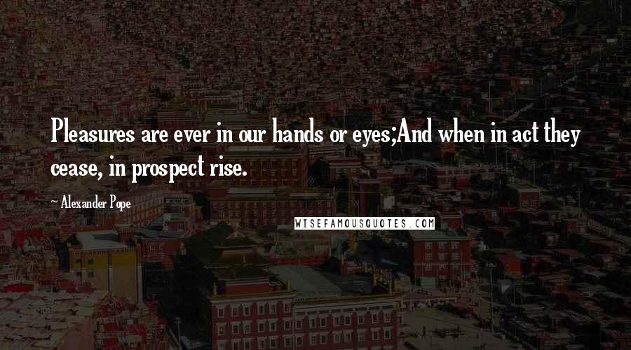 Alexander Pope Quotes: Pleasures are ever in our hands or eyes;And when in act they cease, in prospect rise.