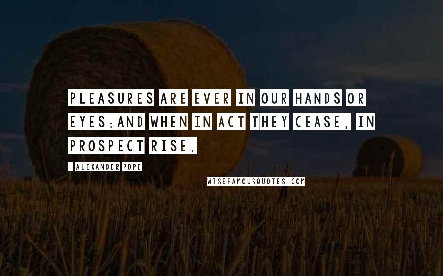 Alexander Pope Quotes: Pleasures are ever in our hands or eyes;And when in act they cease, in prospect rise.