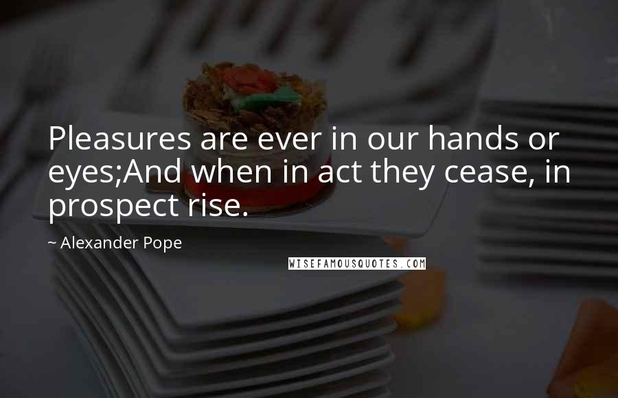 Alexander Pope Quotes: Pleasures are ever in our hands or eyes;And when in act they cease, in prospect rise.