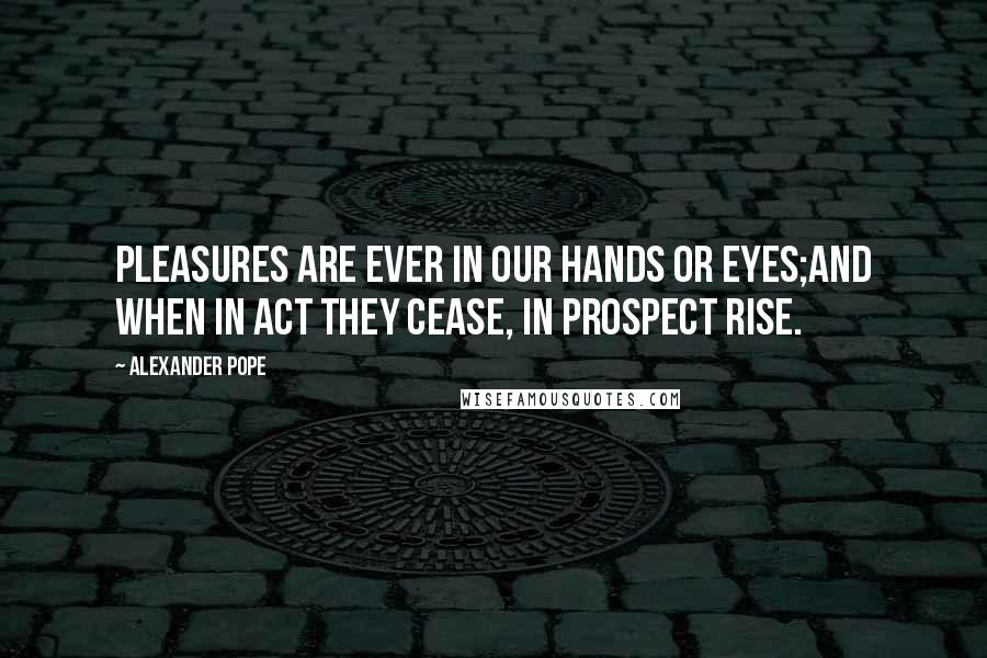 Alexander Pope Quotes: Pleasures are ever in our hands or eyes;And when in act they cease, in prospect rise.