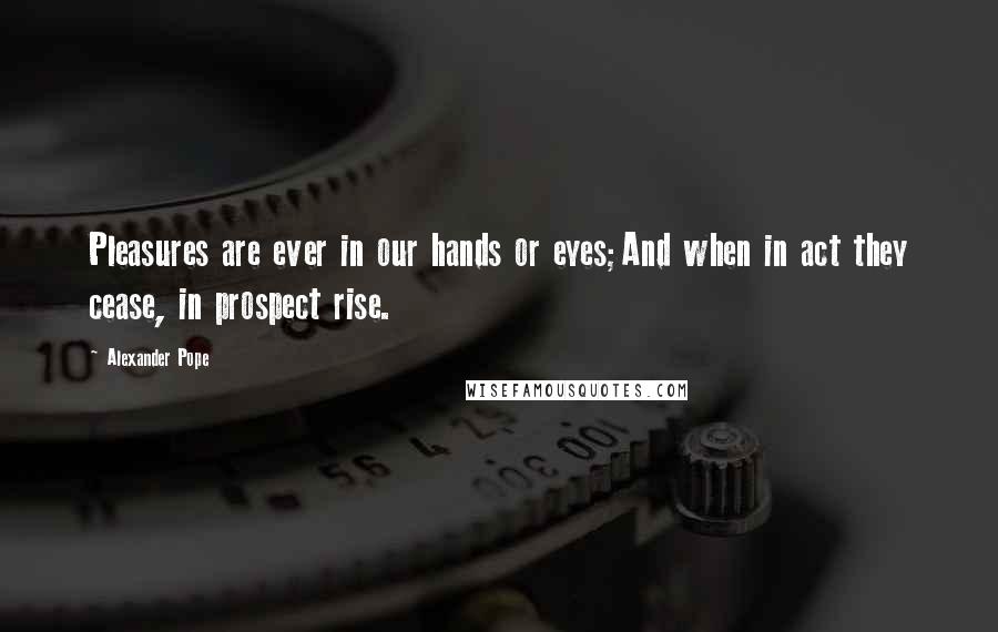 Alexander Pope Quotes: Pleasures are ever in our hands or eyes;And when in act they cease, in prospect rise.