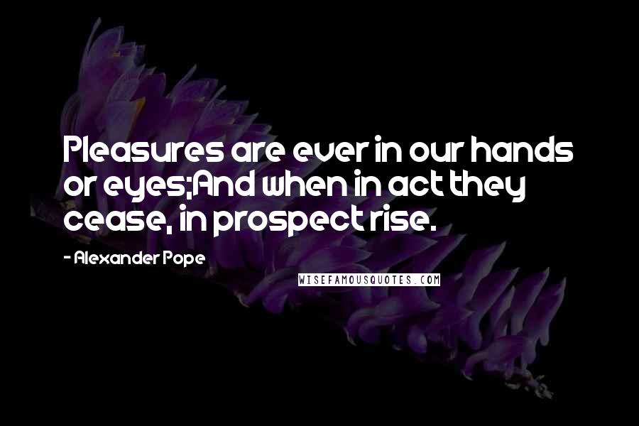 Alexander Pope Quotes: Pleasures are ever in our hands or eyes;And when in act they cease, in prospect rise.