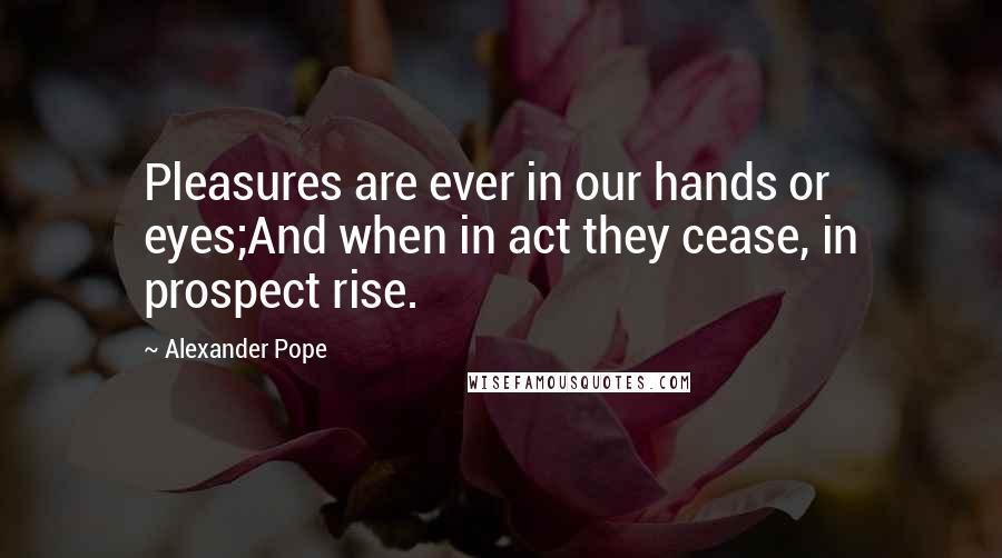 Alexander Pope Quotes: Pleasures are ever in our hands or eyes;And when in act they cease, in prospect rise.