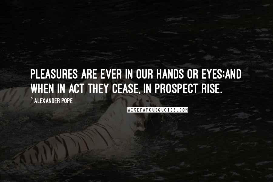 Alexander Pope Quotes: Pleasures are ever in our hands or eyes;And when in act they cease, in prospect rise.