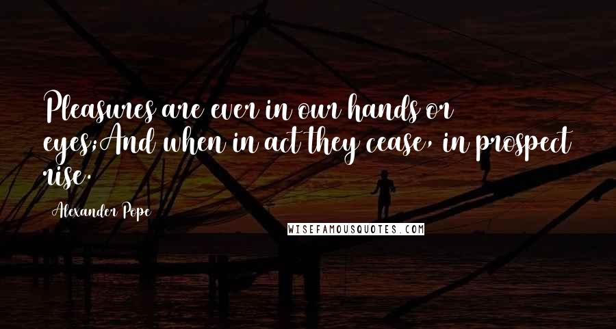 Alexander Pope Quotes: Pleasures are ever in our hands or eyes;And when in act they cease, in prospect rise.