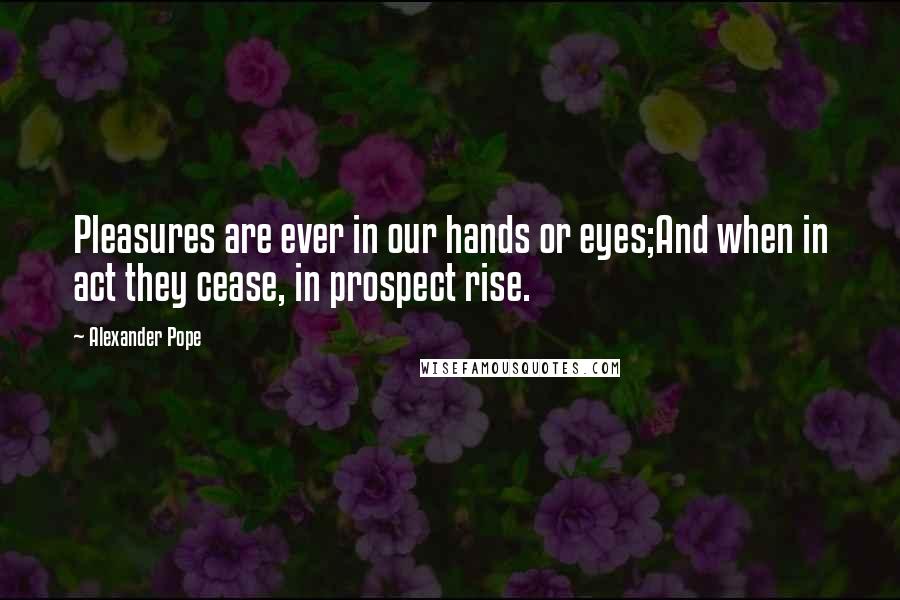 Alexander Pope Quotes: Pleasures are ever in our hands or eyes;And when in act they cease, in prospect rise.