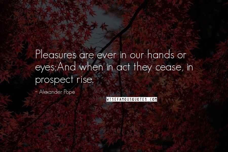 Alexander Pope Quotes: Pleasures are ever in our hands or eyes;And when in act they cease, in prospect rise.