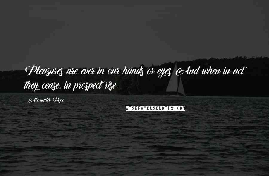 Alexander Pope Quotes: Pleasures are ever in our hands or eyes;And when in act they cease, in prospect rise.