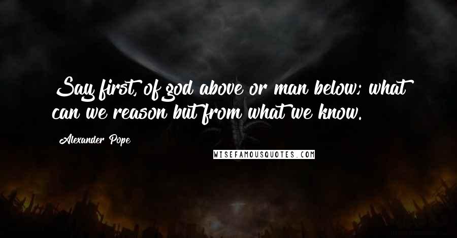 Alexander Pope Quotes: Say first, of god above or man below; what can we reason but from what we know.