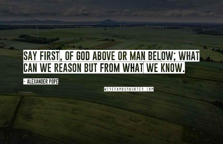 Alexander Pope Quotes: Say first, of god above or man below; what can we reason but from what we know.