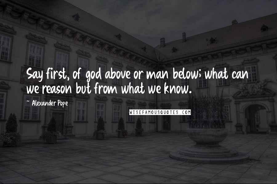 Alexander Pope Quotes: Say first, of god above or man below; what can we reason but from what we know.