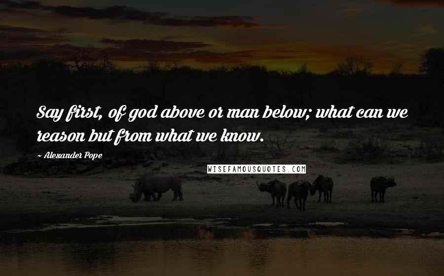 Alexander Pope Quotes: Say first, of god above or man below; what can we reason but from what we know.