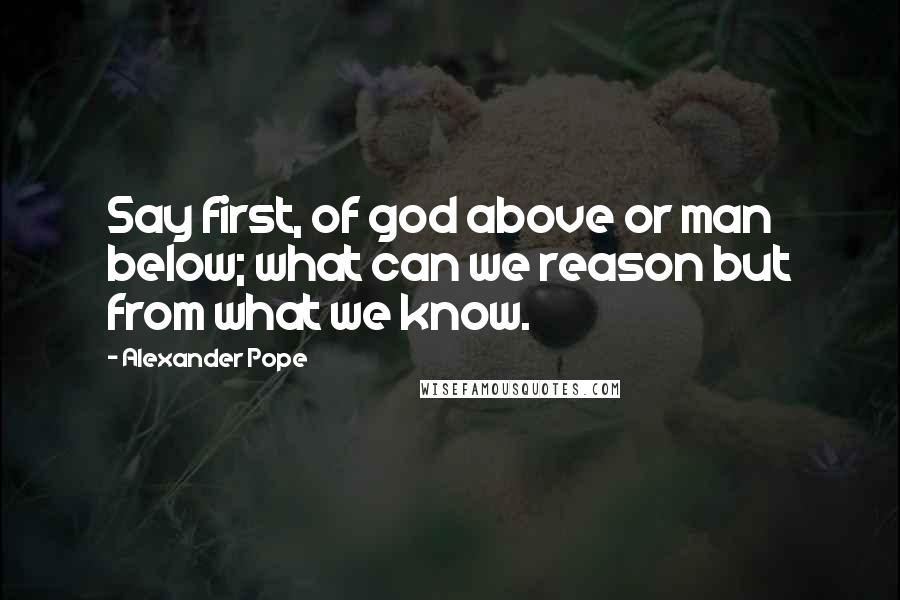 Alexander Pope Quotes: Say first, of god above or man below; what can we reason but from what we know.