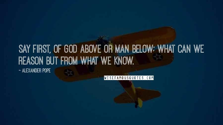 Alexander Pope Quotes: Say first, of god above or man below; what can we reason but from what we know.