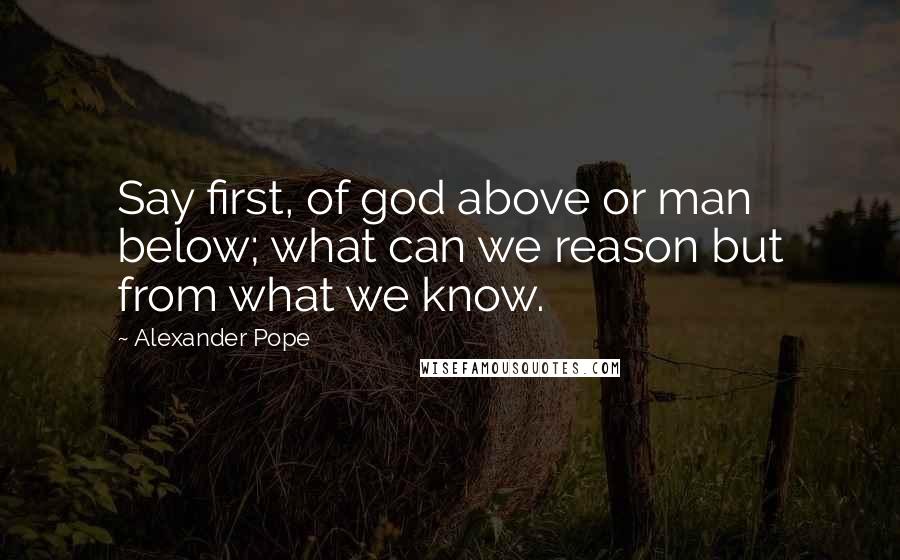 Alexander Pope Quotes: Say first, of god above or man below; what can we reason but from what we know.