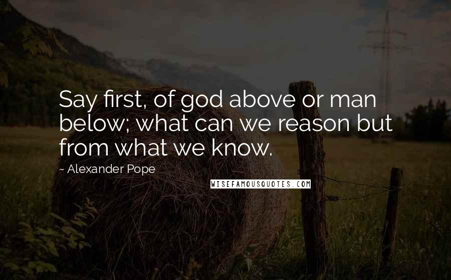 Alexander Pope Quotes: Say first, of god above or man below; what can we reason but from what we know.