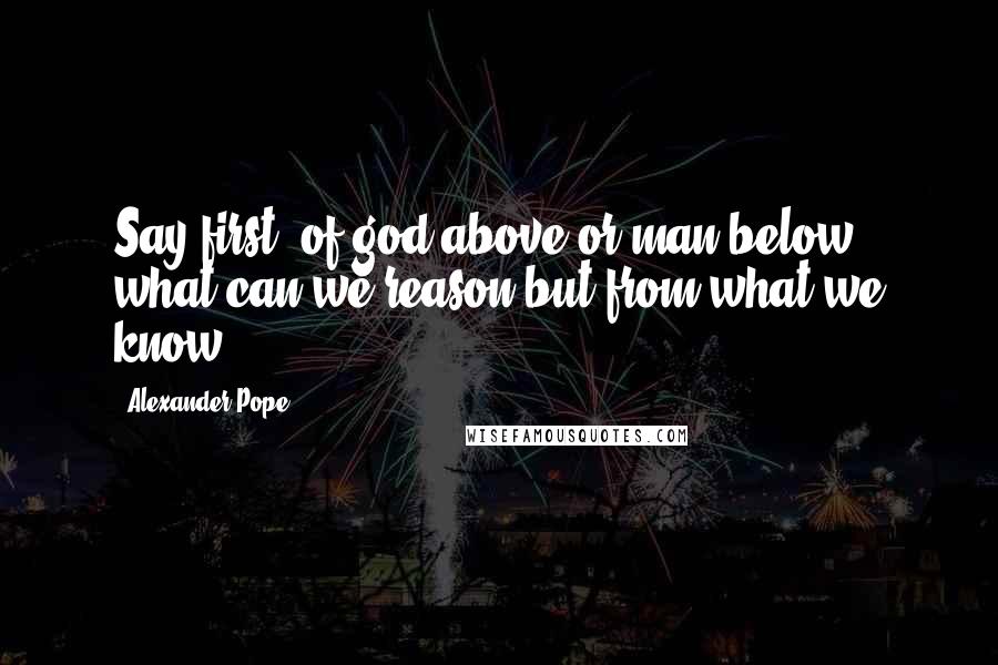 Alexander Pope Quotes: Say first, of god above or man below; what can we reason but from what we know.