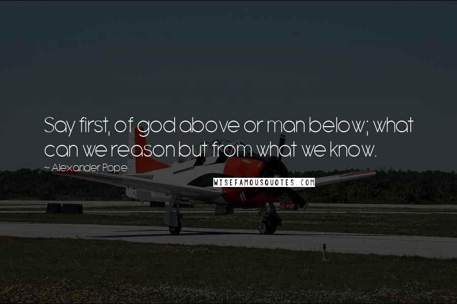 Alexander Pope Quotes: Say first, of god above or man below; what can we reason but from what we know.