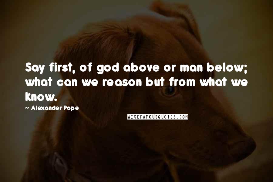 Alexander Pope Quotes: Say first, of god above or man below; what can we reason but from what we know.