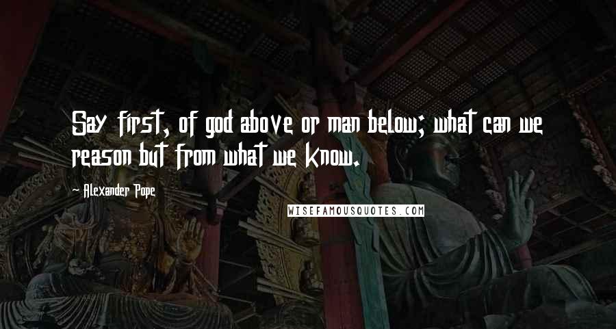 Alexander Pope Quotes: Say first, of god above or man below; what can we reason but from what we know.