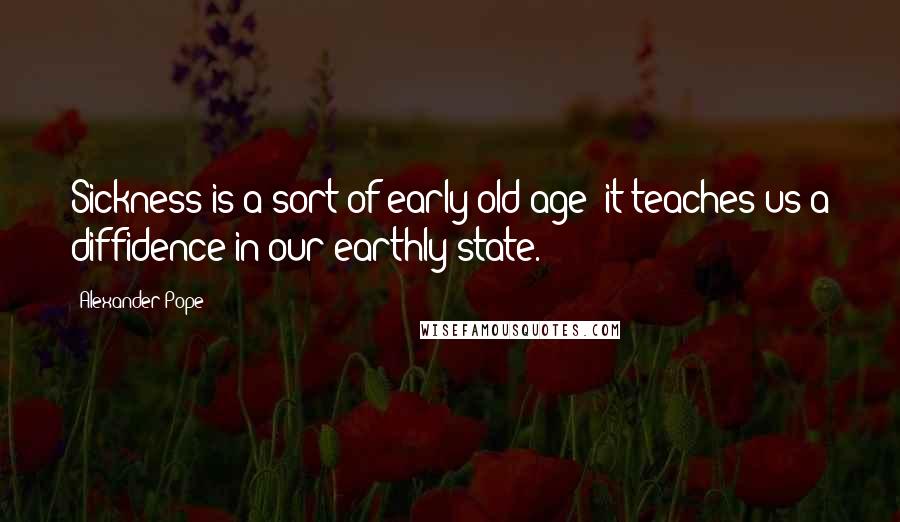 Alexander Pope Quotes: Sickness is a sort of early old age; it teaches us a diffidence in our earthly state.