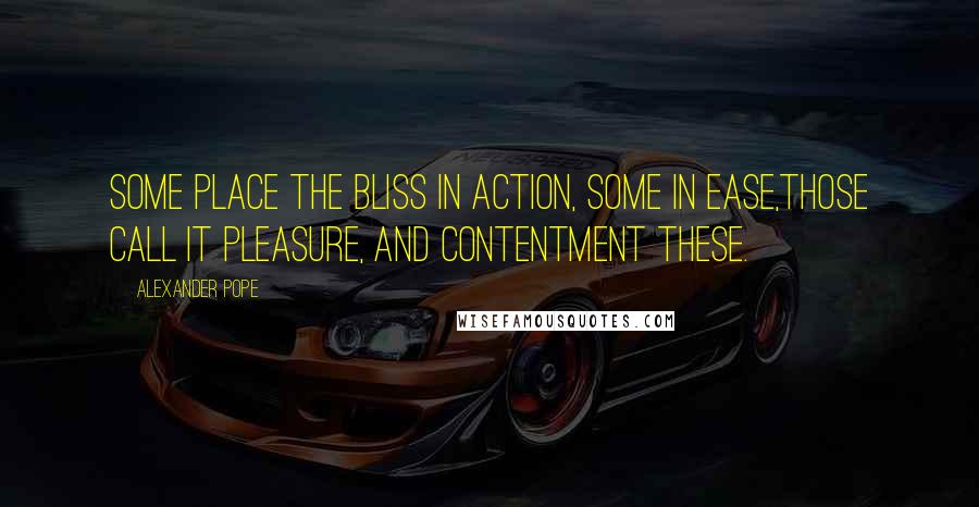 Alexander Pope Quotes: Some place the bliss in action, some in ease,Those call it pleasure, and contentment these.